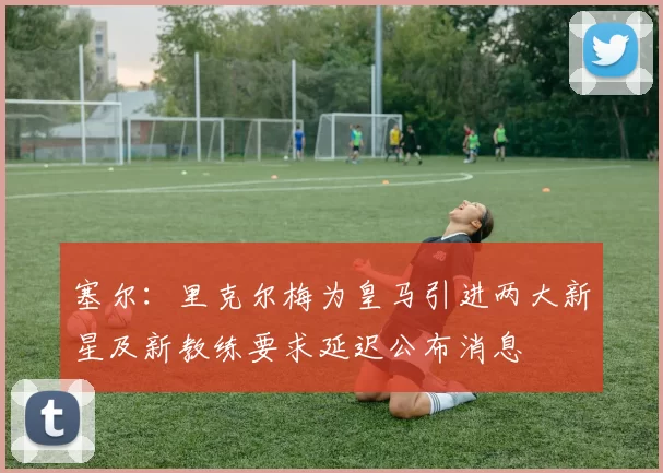 塞尔：里克尔梅为皇马引进两大新星及新教练要求延迟公布消息