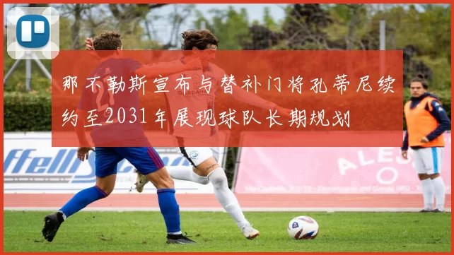 那不勒斯宣布与替补门将孔蒂尼续约至2031年展现球队长期规划