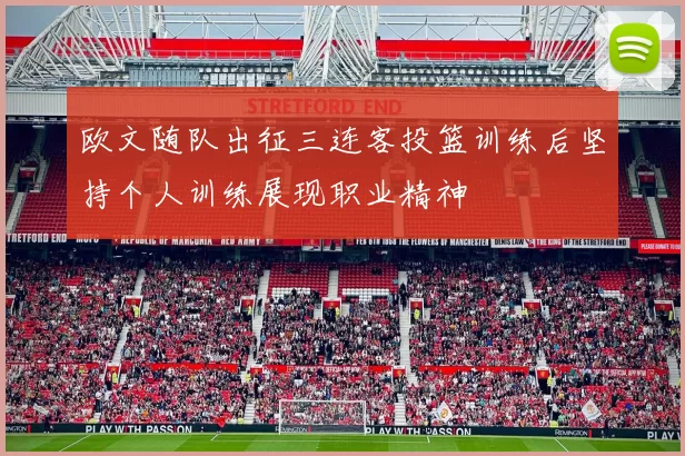 欧文随队出征三连客投篮训练后坚持个人训练展现职业精神