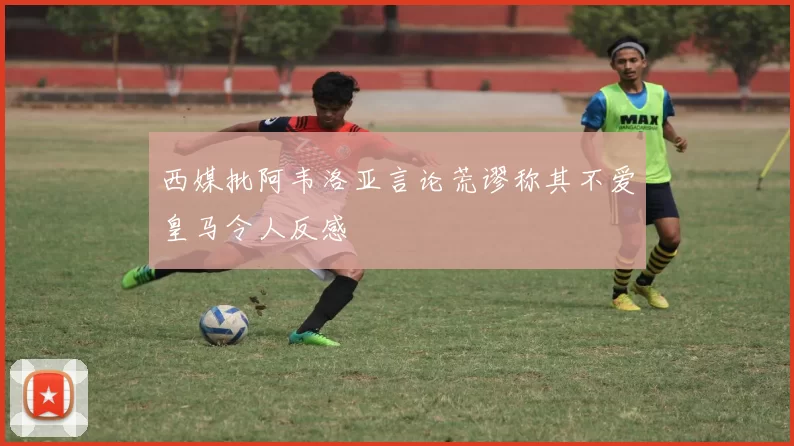 西媒批阿韦洛亚言论荒谬称其不爱皇马令人反感