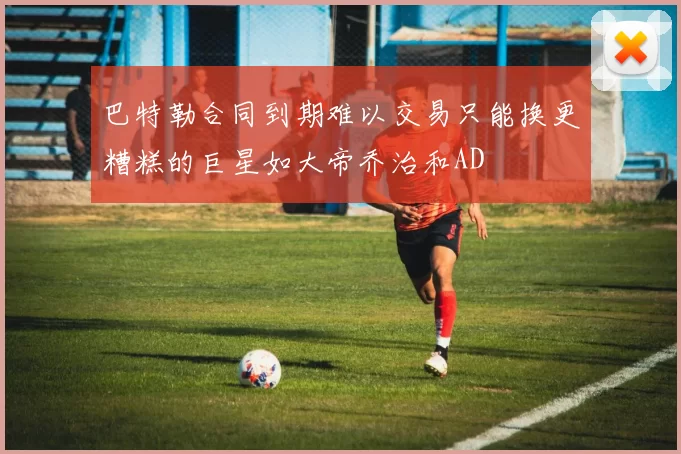 巴特勒合同到期难以交易只能换更糟糕的巨星如大帝乔治和AD
