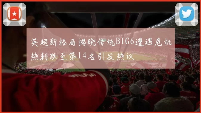 英超新格局揭晓传统BIG6遭遇危机热刺跌至第14名引发热议