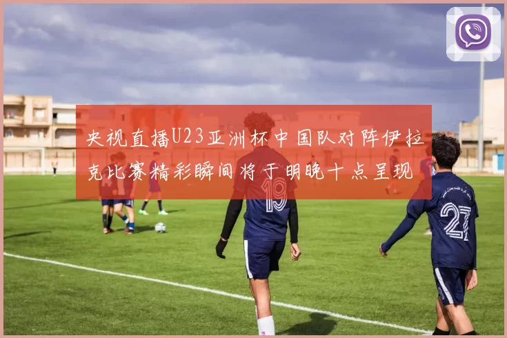 央视直播U23亚洲杯中国队对阵伊拉克比赛精彩瞬间将于明晚十点呈现